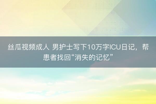 丝瓜视频成人 男护士写下10万字ICU日记，帮患者找回“消失的记忆”