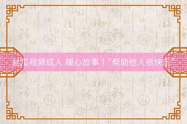丝瓜视频成人 暖心故事｜“帮助他人很快乐”