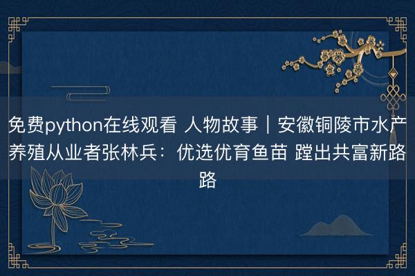 免费python在线观看 人物故事｜安徽铜陵市水产养殖从业者张林兵：优选优育鱼苗 蹚出共富新路