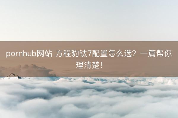 pornhub网站 方程豹钛7配置怎么选？一篇帮你理清楚！