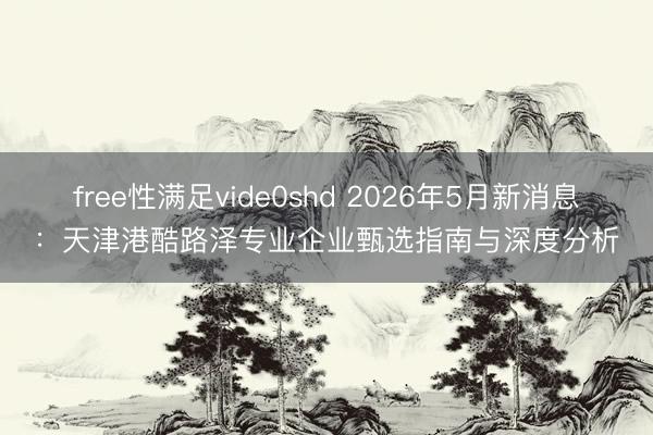 free性满足vide0shd 2026年5月新消息：天津港酷路泽专业企业甄选指南与深度分析