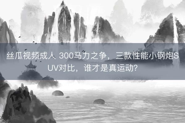 丝瓜视频成人 300马力之争，三款性能小钢炮SUV对比，谁才是真运动？
