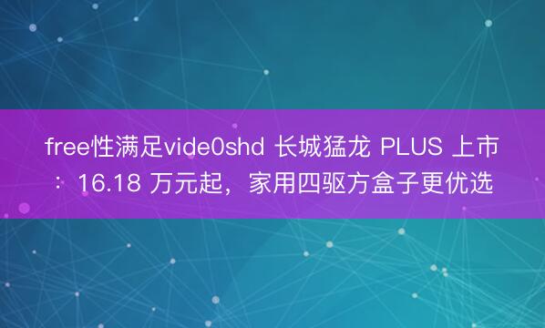 free性满足vide0shd 长城猛龙 PLUS 上市：16.18 万元起，家用四驱方盒子更优选