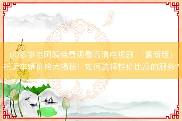60多岁老阿姨免费观看高清电视剧 「最新版」托运车辆价格大揭秘！如何选择性价比高的服务？