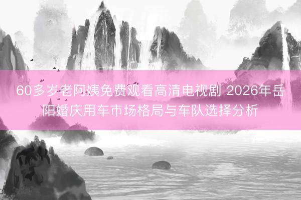 60多岁老阿姨免费观看高清电视剧 2026年岳阳婚庆用车市场格局与车队选择分析