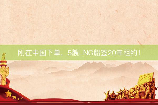 刚在中国下单，5艘LNG船签20年租约！