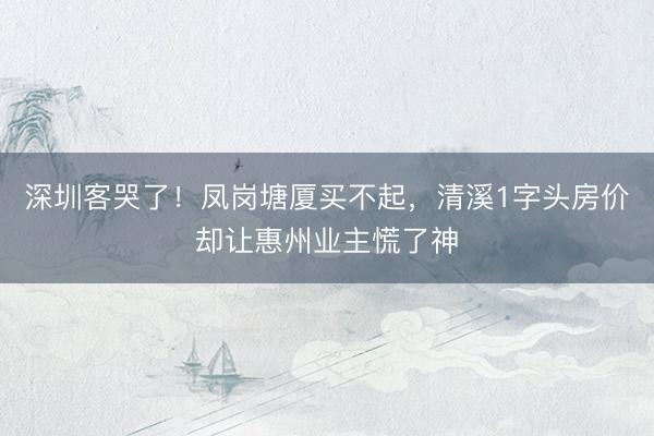 深圳客哭了！凤岗塘厦买不起，清溪1字头房价却让惠州业主慌了神