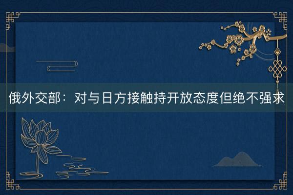 俄外交部：对与日方接触持开放态度但绝不强求