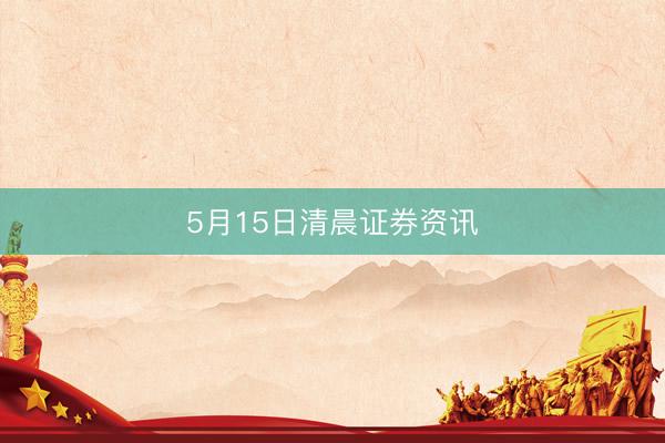 5月15日清晨证券资讯