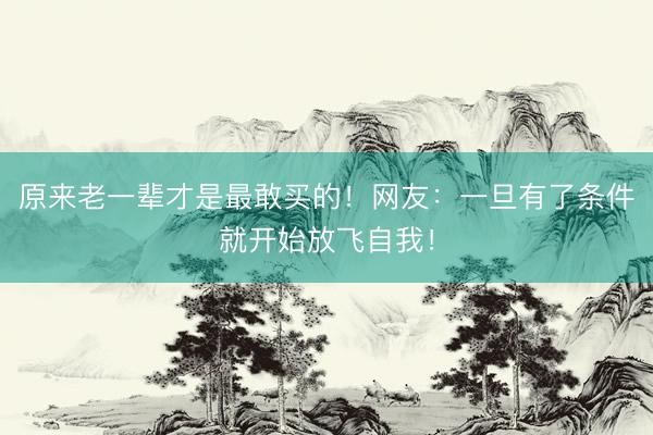 原来老一辈才是最敢买的！网友：一旦有了条件就开始放飞自我！
