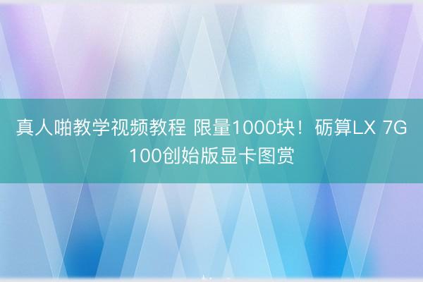 真人啪教学视频教程 限量1000块！砺算LX 7G100创始版显卡图赏