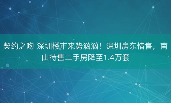 契约之吻 深圳楼市来势汹汹！深圳房东惜售，南山待售二手房降至1.4万套