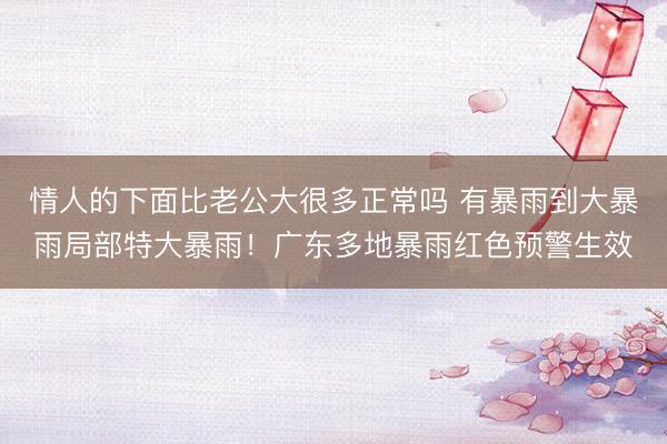 情人的下面比老公大很多正常吗 有暴雨到大暴雨局部特大暴雨！广东多地暴雨红色预警生效