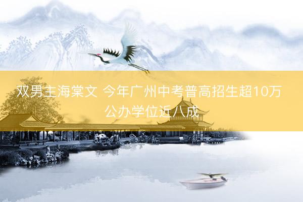 双男主海棠文 今年广州中考普高招生超10万 公办学位近八成