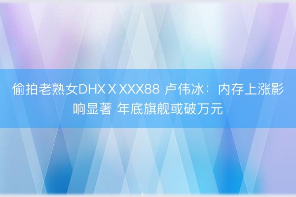 偷拍老熟女DHXⅩXXX88 卢伟冰：内存上涨影响显著 年底旗舰或破万元