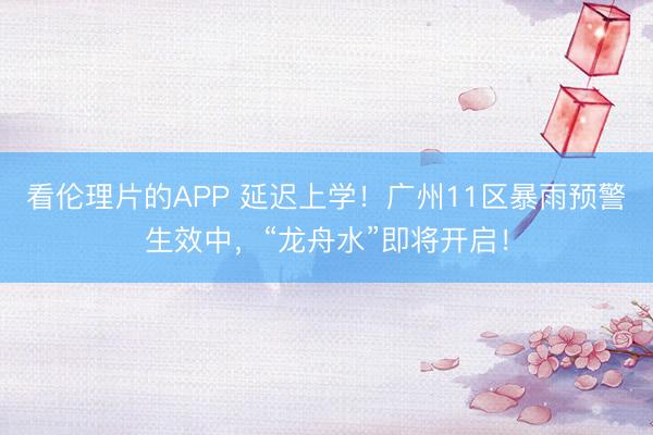 看伦理片的APP 延迟上学！广州11区暴雨预警生效中，“龙舟水”即将开启！