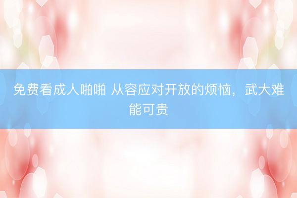 免费看成人啪啪 从容应对开放的烦恼，武大难能可贵
