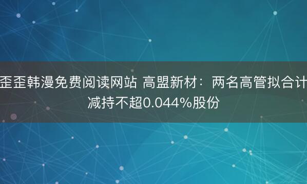 歪歪韩漫免费阅读网站 高盟新材：两名高管拟合计减持不超0.044%股份