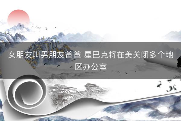 女朋友叫男朋友爸爸 星巴克将在美关闭多个地区办公室