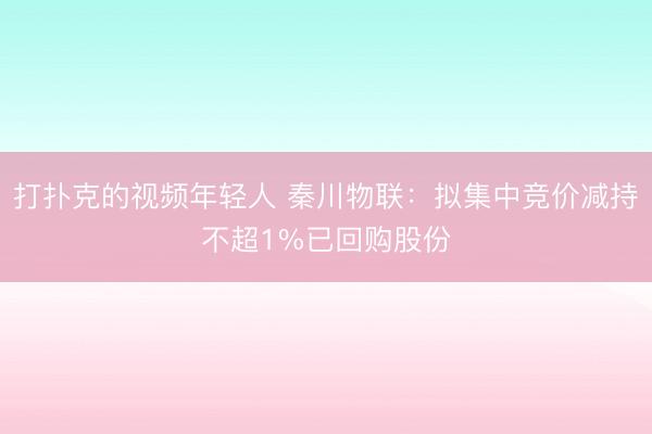 打扑克的视频年轻人 秦川物联：拟集中竞价减持不超1%已回购股份