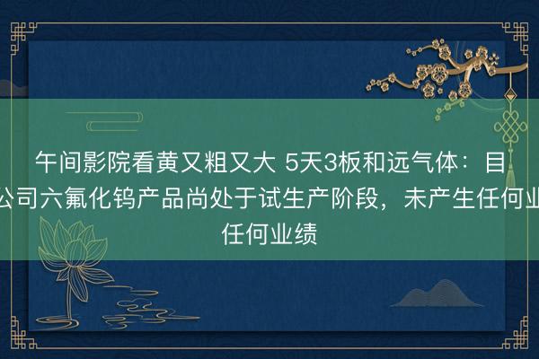 午间影院看黄又粗又大 5天3板和远气体：目前公司六氟化钨产品尚处于试生产阶段，未产生任何业绩