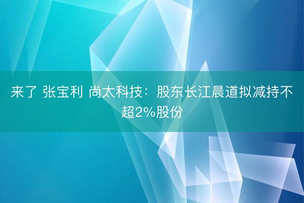 来了 张宝利 尚太科技：股东长江晨道拟减持不超2%股份