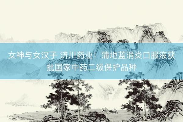 女神与女汉子 济川药业：蒲地蓝消炎口服液获批国家中药二级保护品种