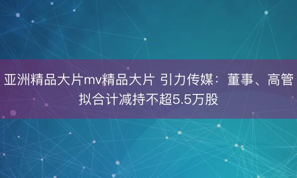 亚洲精品大片mv精品大片 引力传媒：董事、高管拟合计减持不超5.5万股
