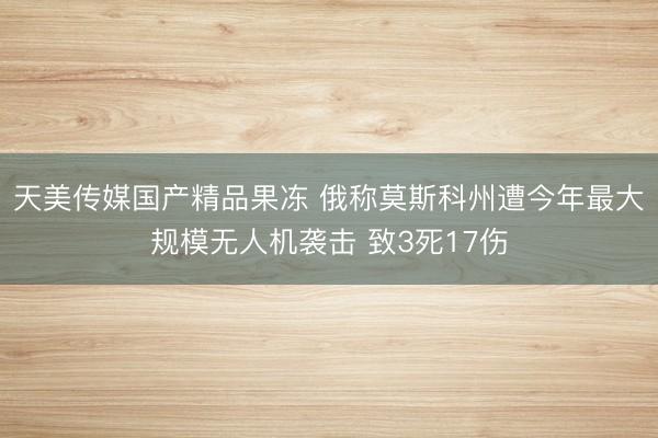 天美传媒国产精品果冻 俄称莫斯科州遭今年最大规模无人机袭击 致3死17伤