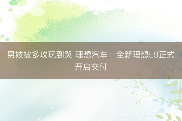 男妓被多攻玩到哭 理想汽车：全新理想L9正式开启交付