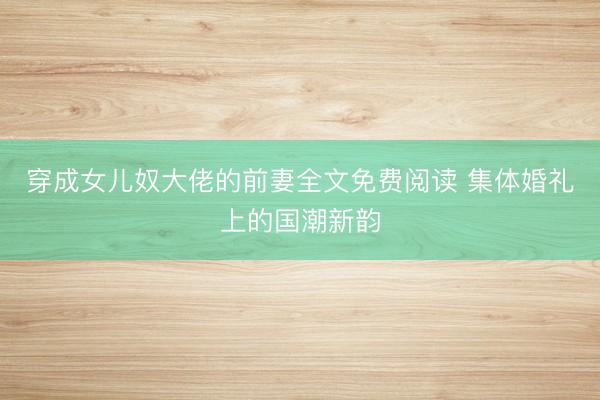 穿成女儿奴大佬的前妻全文免费阅读 集体婚礼上的国潮新韵
