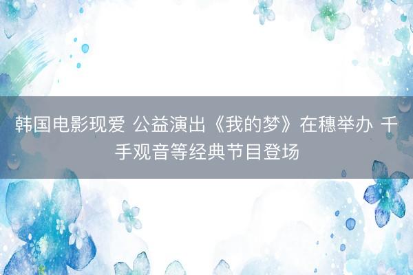 韩国电影现爱 公益演出《我的梦》在穗举办 千手观音等经典节目登场