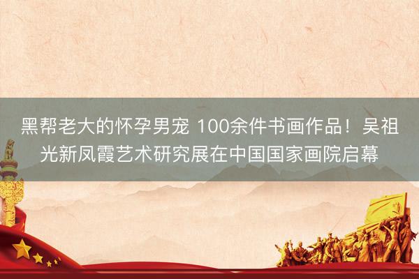 黑帮老大的怀孕男宠 100余件书画作品！吴祖光新凤霞艺术研究展在中国国家画院启幕