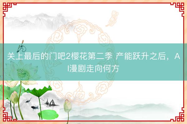 关上最后的门吧2樱花第二季 产能跃升之后，AI漫剧走向何方