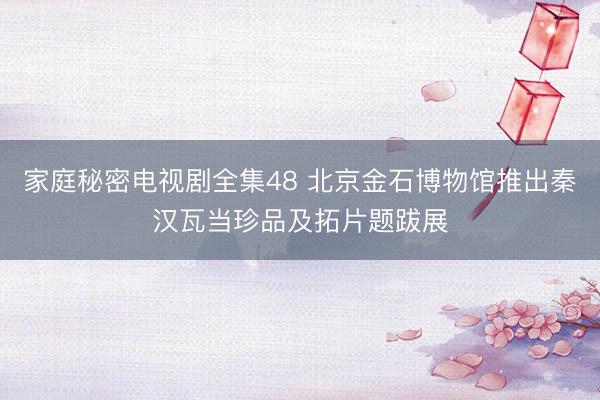 家庭秘密电视剧全集48 北京金石博物馆推出秦汉瓦当珍品及拓片题跋展