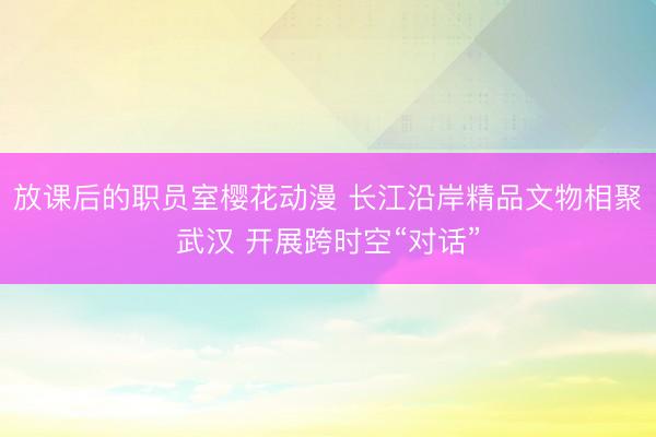 放课后的职员室樱花动漫 长江沿岸精品文物相聚武汉 开展跨时空“对话”
