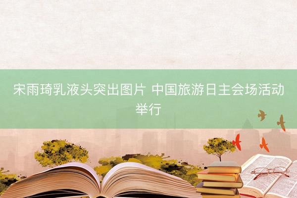 宋雨琦乳液头突出图片 中国旅游日主会场活动举行