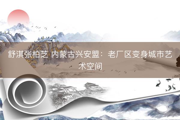 舒淇张柏芝 内蒙古兴安盟：老厂区变身城市艺术空间