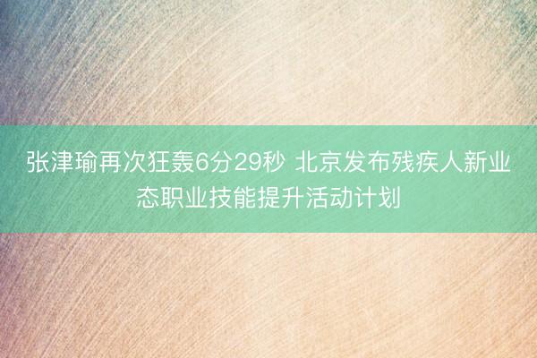 张津瑜再次狂轰6分29秒 北京发布残疾人新业态职业技能提升活动计划
