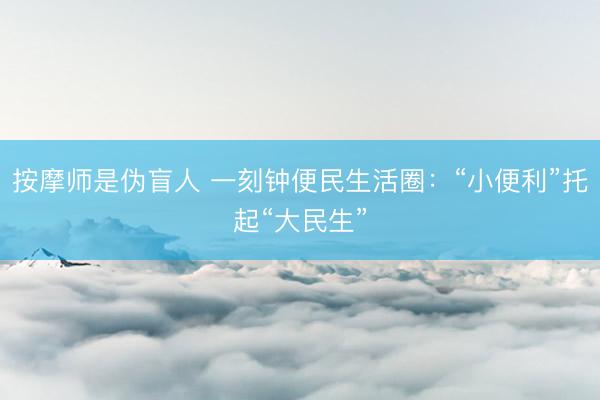 按摩师是伪盲人 一刻钟便民生活圈：“小便利”托起“大民生”