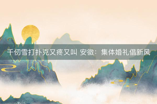 千仞雪打扑克又疼又叫 安徽：集体婚礼倡新风