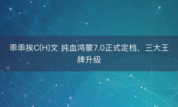 乖乖挨C(H)文 纯血鸿蒙7.0正式定档，三大王牌升级