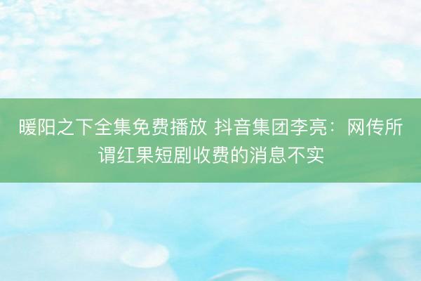 暖阳之下全集免费播放 抖音集团李亮:网传所谓红果短剧收费的消息不实