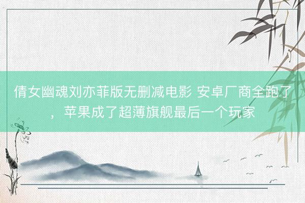 倩女幽魂刘亦菲版无删减电影 安卓厂商全跑了，苹果成了超薄旗舰最后一个玩家