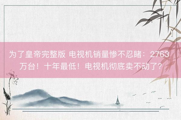 为了皇帝完整版 电视机销量惨不忍睹：2763 万台！十年最低！电视机彻底卖不动了？