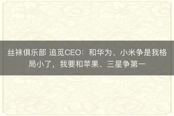 丝袜俱乐部 追觅CEO：和华为、小米争是我格局小了，我要和苹果、三星争第一