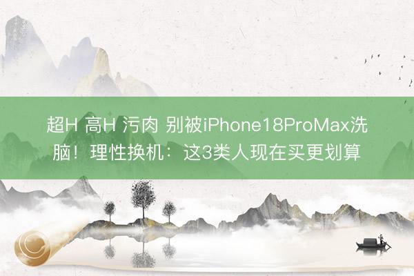 超H 高H 污肉 别被iPhone18ProMax洗脑！理性换机：这3类人现在买更划算