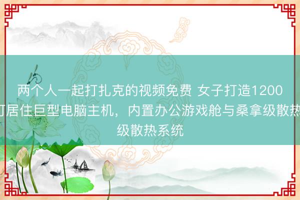 两个人一起打扎克的视频免费 女子打造12000瓦可居住巨型电脑主机，内置办公游戏舱与桑拿级散热系统