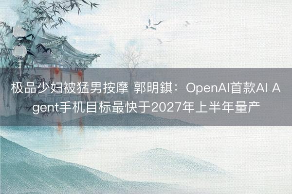 极品少妇被猛男按摩 郭明錤:OpenAI首款AI Agent手机目标最快于2027年上半年量产