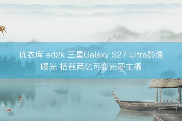 优衣库 ed2k 三星Galaxy S27 Ultra影像曝光 搭载两亿可变光圈主摄